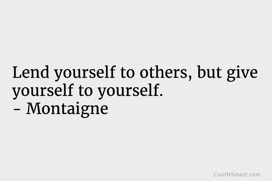 Lend yourself to others, but give yourself to yourself. – Montaigne