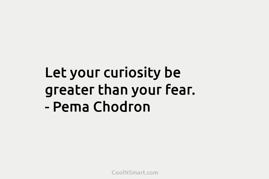 Let your curiosity be greater than your fear. – Pema Chodron