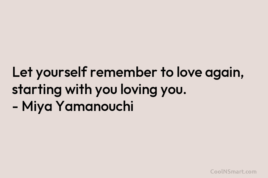 Let yourself remember to love again, starting with you loving you. – Miya Yamanouchi