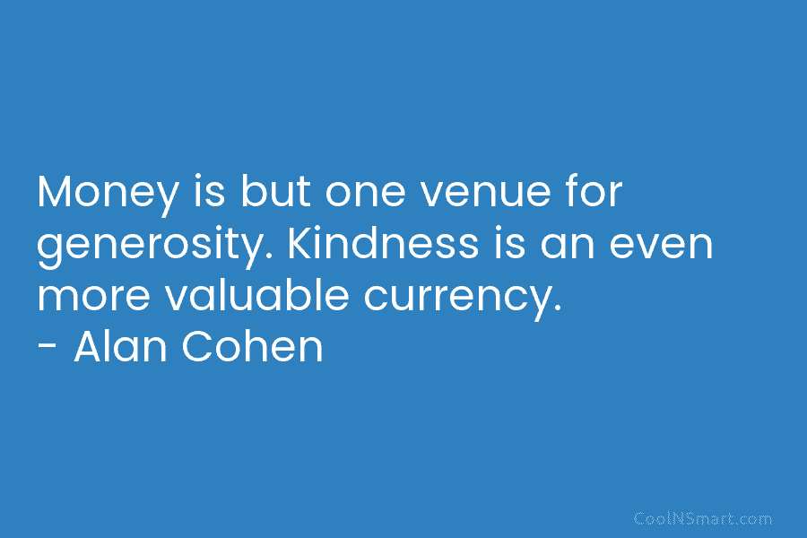 Money is but one venue for generosity. Kindness is an even more valuable currency. – Alan Cohen