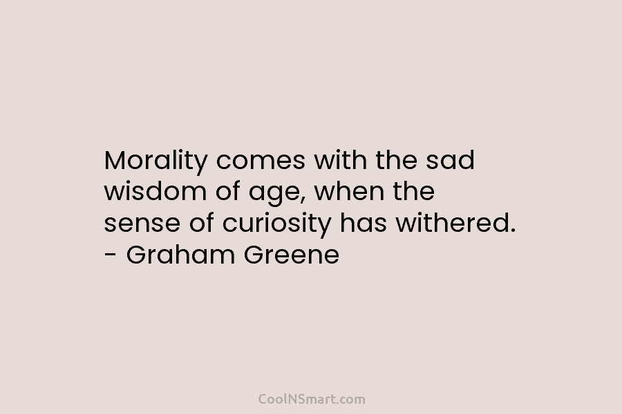 Morality comes with the sad wisdom of age, when the sense of curiosity has withered. – Graham Greene