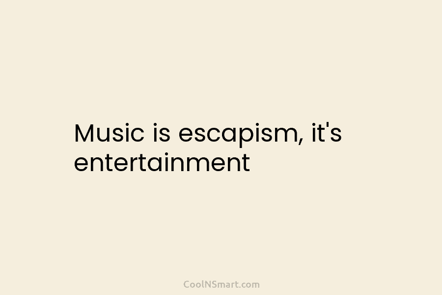 Music is escapism, it’s entertainment