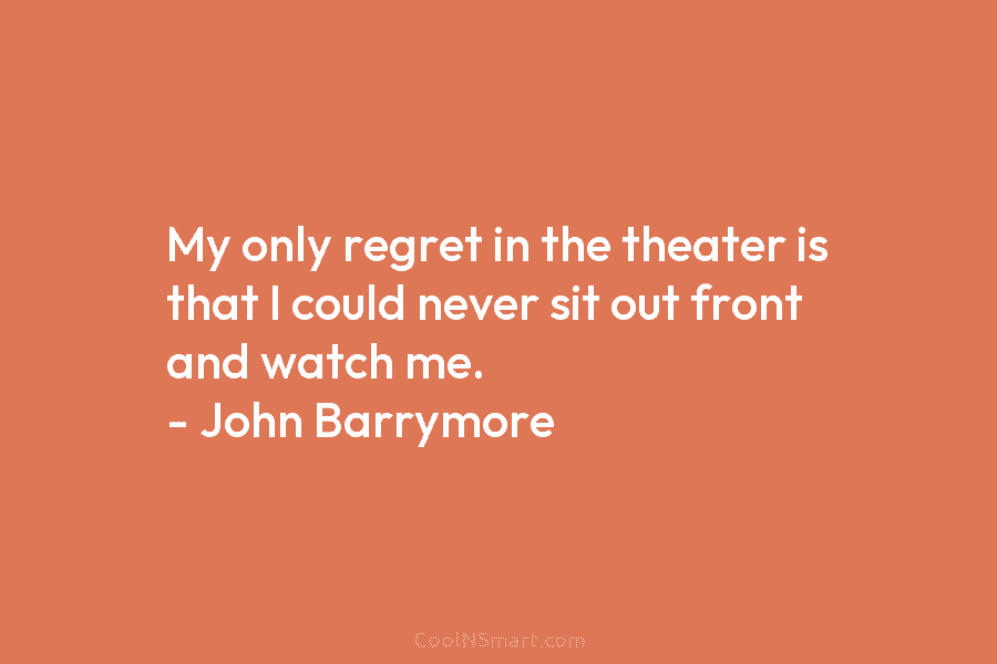 My only regret in the theater is that I could never sit out front and watch me. – John Barrymore