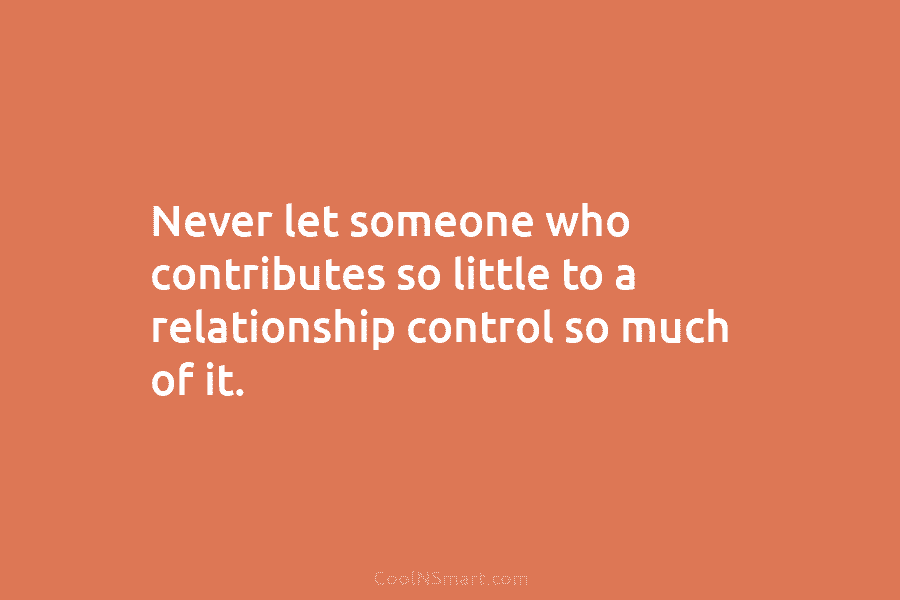 Never let someone who contributes so little to a relationship control so much of it.