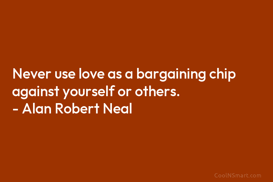 Never use love as a bargaining chip against yourself or others. – Alan Robert Neal