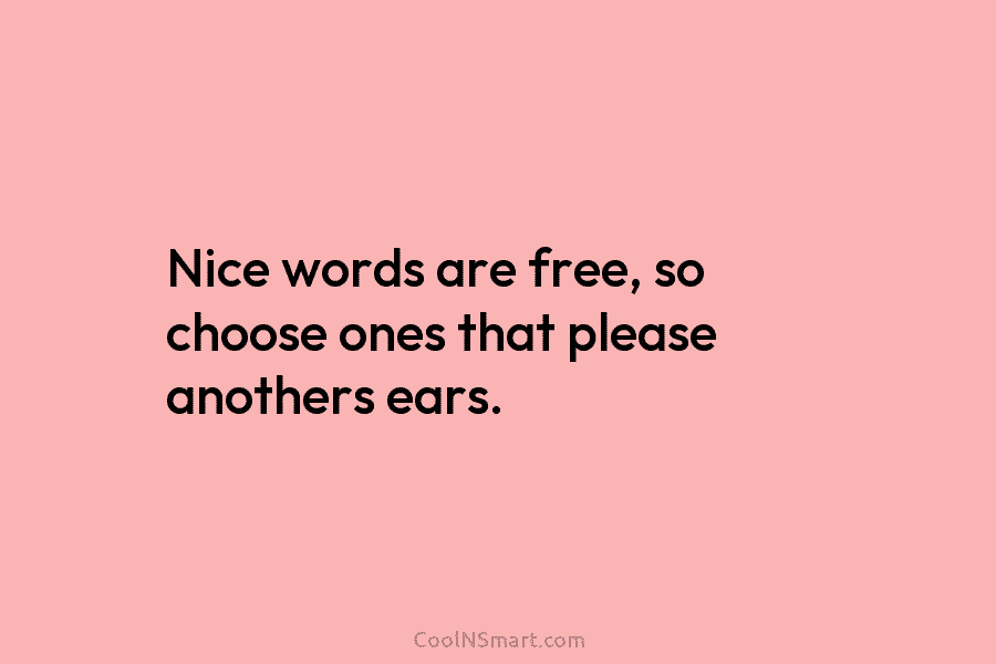 Nice words are free, so choose ones that please anothers ears.