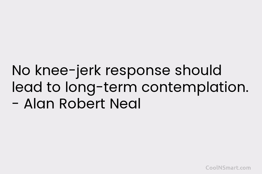 No knee-jerk response should lead to long-term contemplation. – Alan Robert Neal