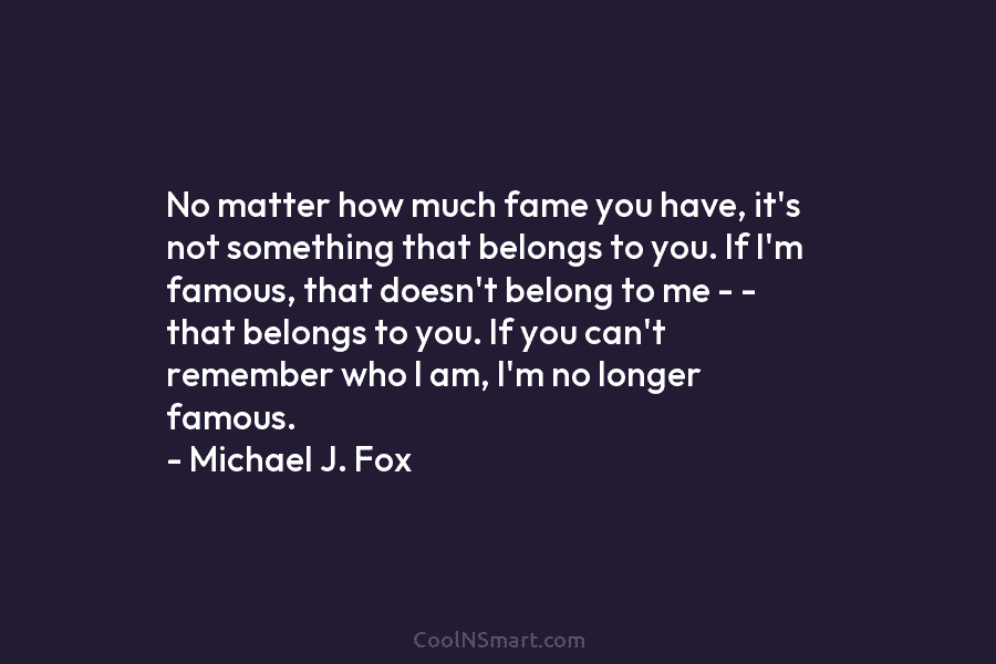 No matter how much fame you have, it’s not something that belongs to you. If I’m famous, that doesn’t belong...