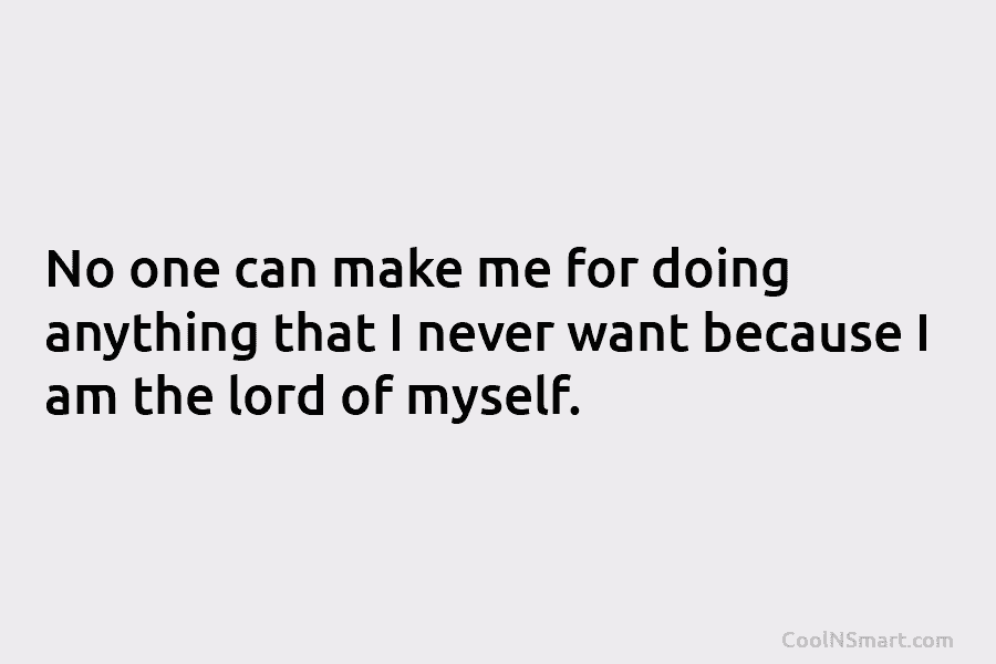 No one can make me for doing anything that I never want because I am...
