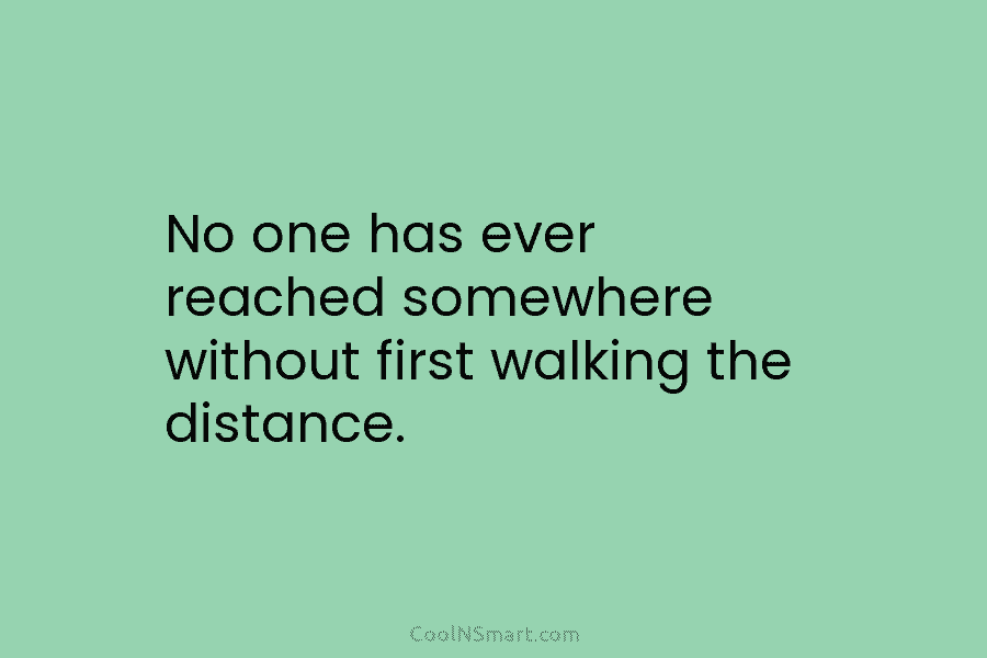 No one has ever reached somewhere without first walking the distance.