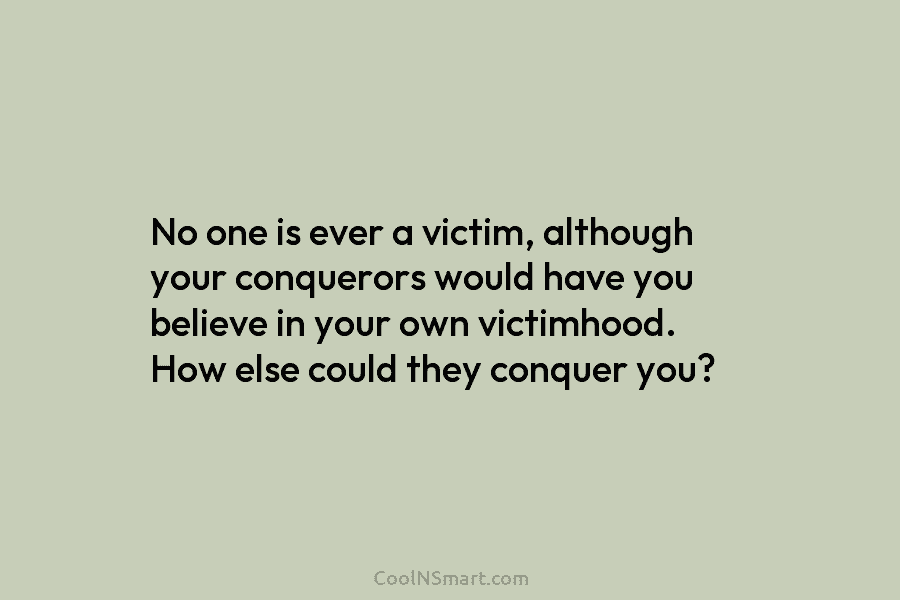No one is ever a victim, although your conquerors would have you believe in your...