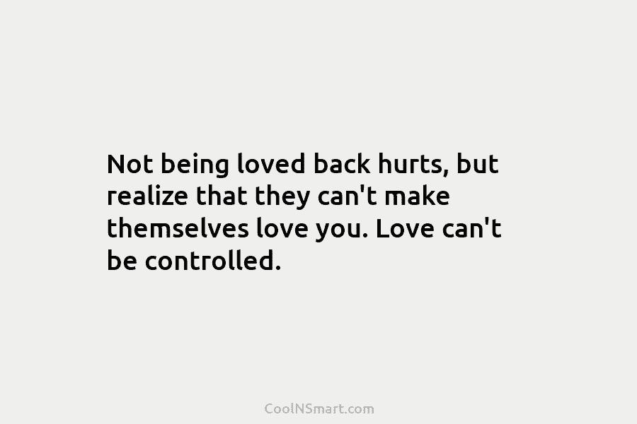 Not being loved back hurts, but realize that they can’t make themselves love you. Love can’t be controlled.