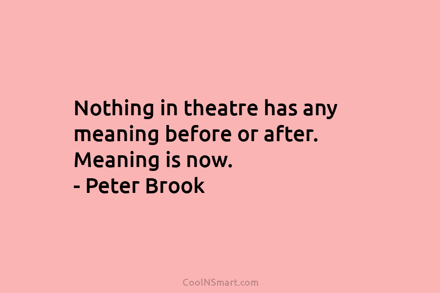 Nothing in theatre has any meaning before or after. Meaning is now. – Peter Brook