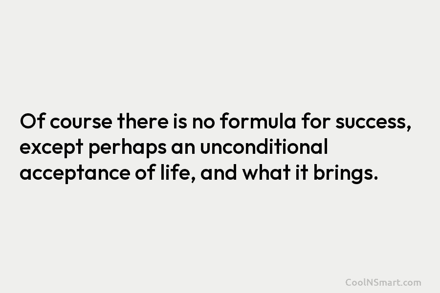 Of course there is no formula for success, except perhaps an unconditional acceptance of life, and what it brings.