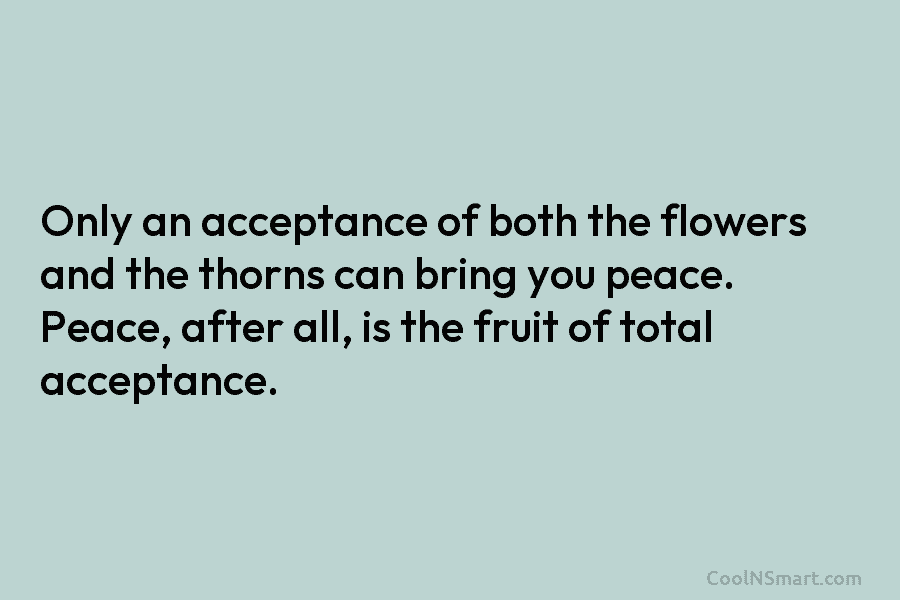 Only an acceptance of both the flowers and the thorns can bring you peace. Peace, after all, is the fruit...