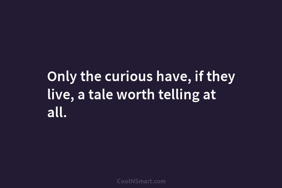 Only the curious have, if they live, a tale worth telling at all.
