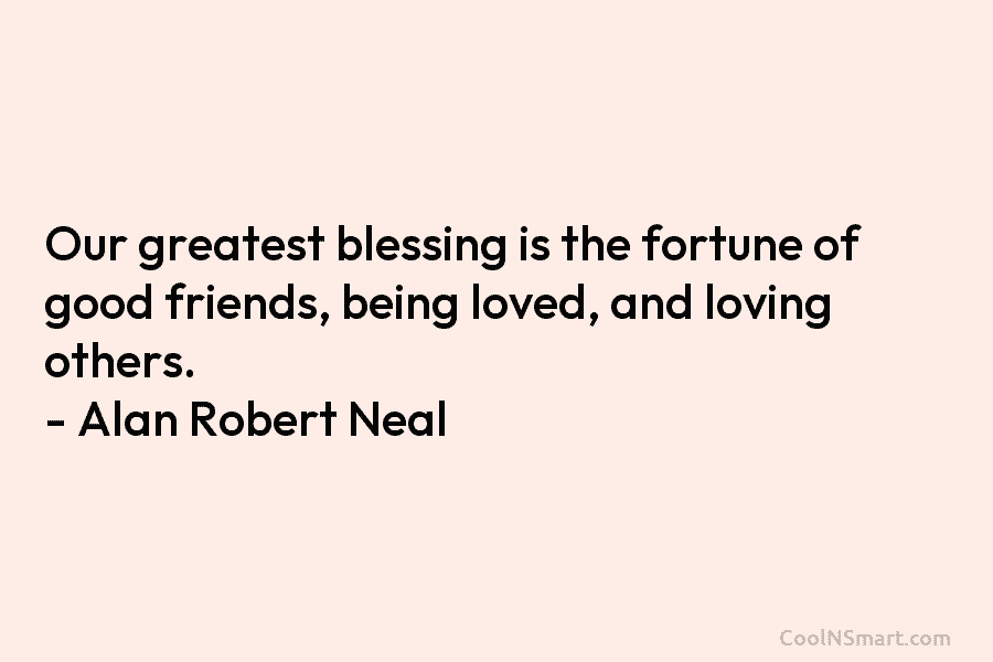 Our greatest blessing is the fortune of good friends, being loved, and loving others. – Alan Robert Neal