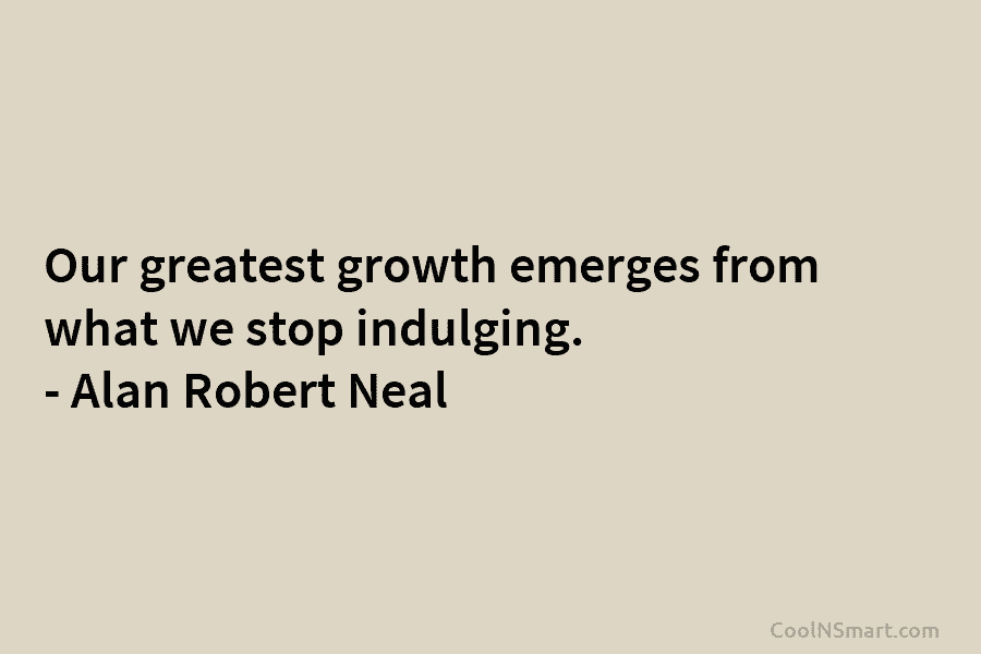 Our greatest growth emerges from what we stop indulging. – Alan Robert Neal