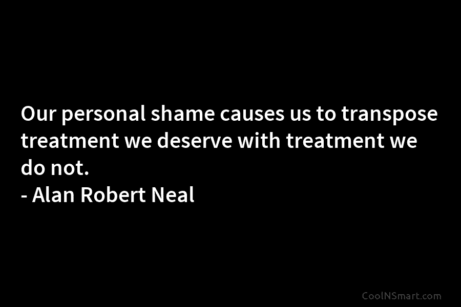 Our personal shame causes us to transpose treatment we deserve with treatment we do not. – Alan Robert Neal
