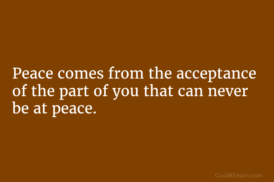 Peace comes from the acceptance of the part of you that can never be at peace.
