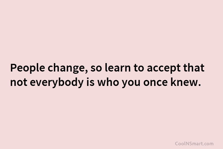 People change, so learn to accept that not everybody is who you once knew.