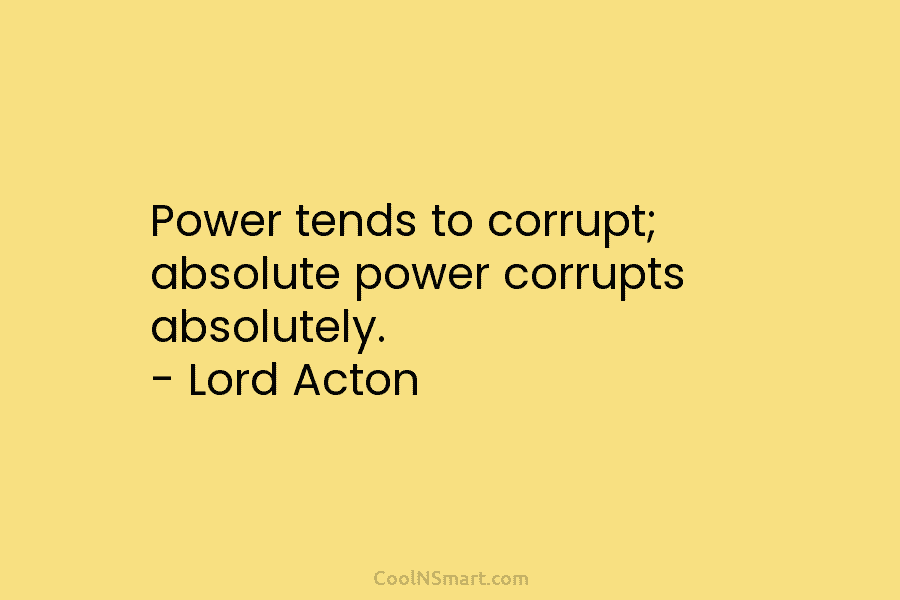 Power tends to corrupt; absolute power corrupts absolutely. – Lord Acton