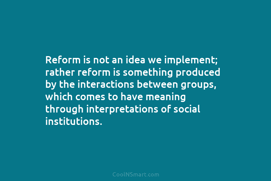 Reform is not an idea we implement; rather reform is something produced by the interactions between groups, which comes to...