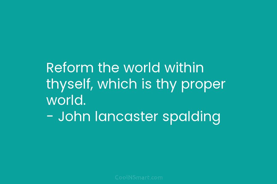 Reform the world within thyself, which is thy proper world. – John lancaster spalding