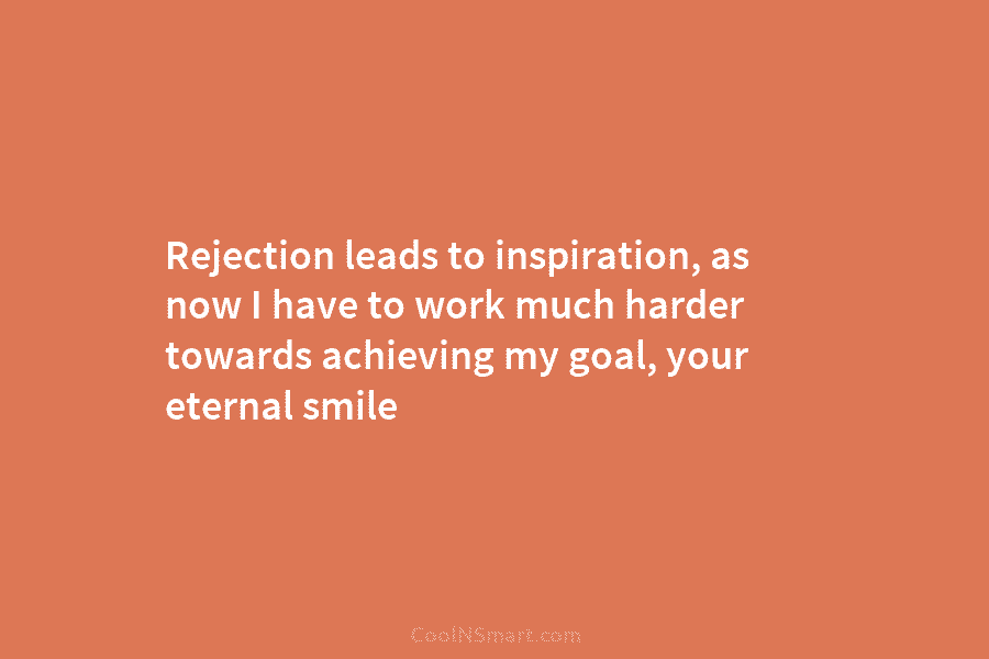 Rejection leads to inspiration, as now I have to work much harder towards achieving my goal, your eternal smile