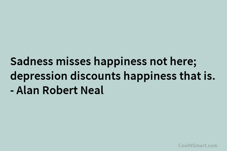 Sadness misses happiness not here; depression discounts happiness that is. – Alan Robert Neal