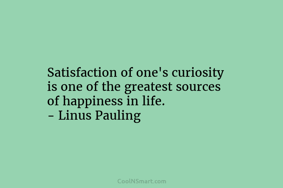 Satisfaction of one’s curiosity is one of the greatest sources of happiness in life. – Linus Pauling
