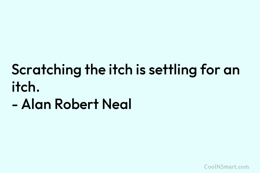 Scratching the itch is settling for an itch. – Alan Robert Neal