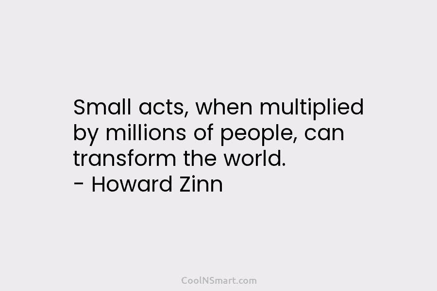 Small acts, when multiplied by millions of people, can transform the world. – Howard Zinn