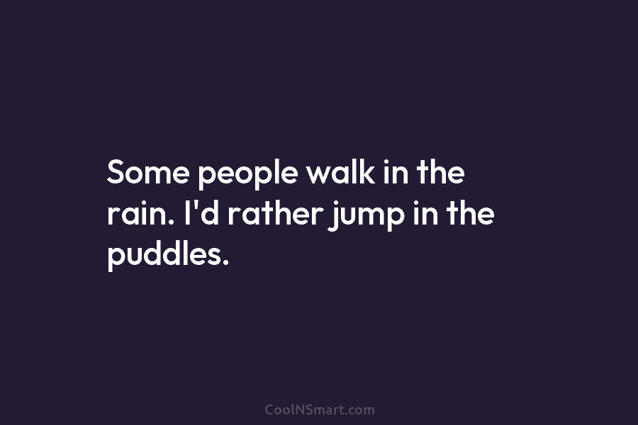 Some people walk in the rain. I’d rather jump in the puddles.