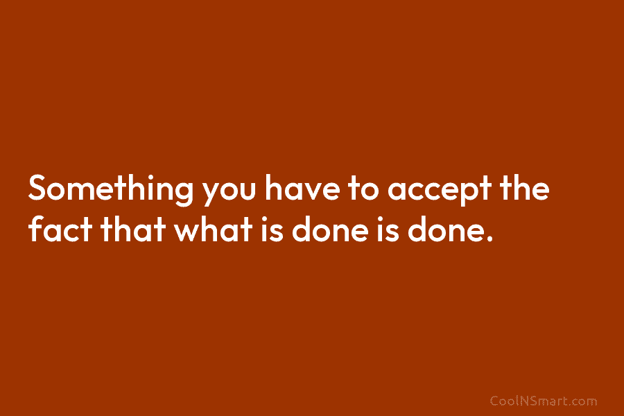 Something you have to accept the fact that what is done is done.