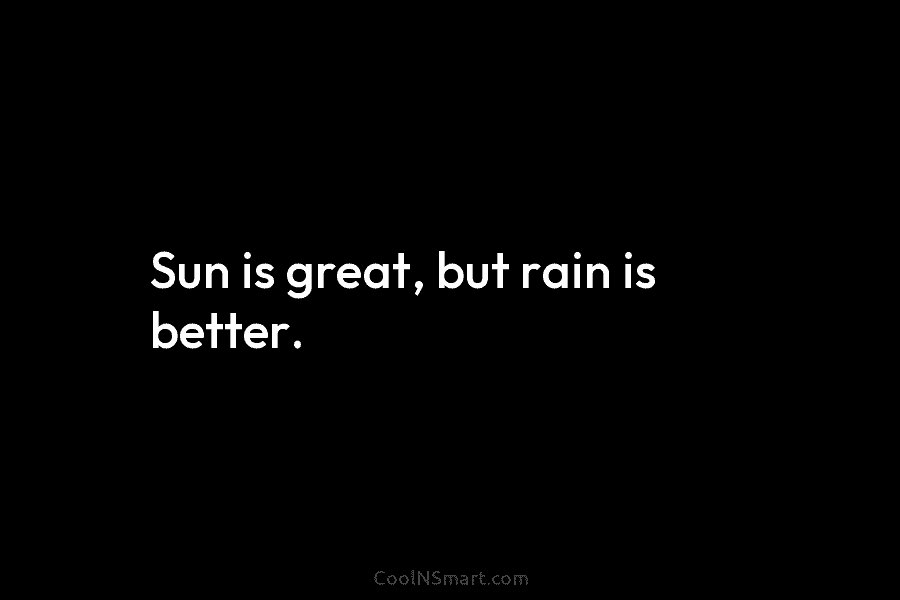 Sun is great, but rain is better.