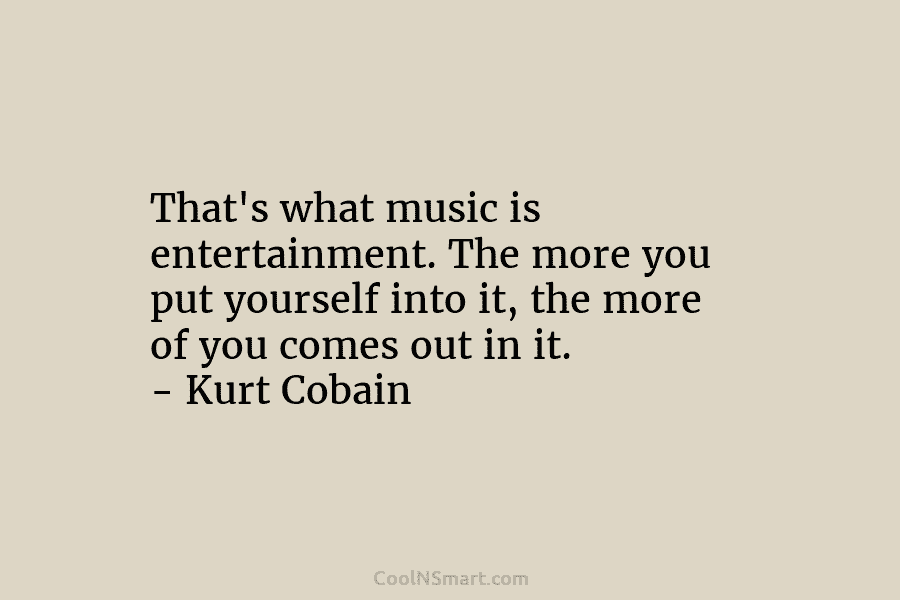 That’s what music is entertainment. The more you put yourself into it, the more of you comes out in it....
