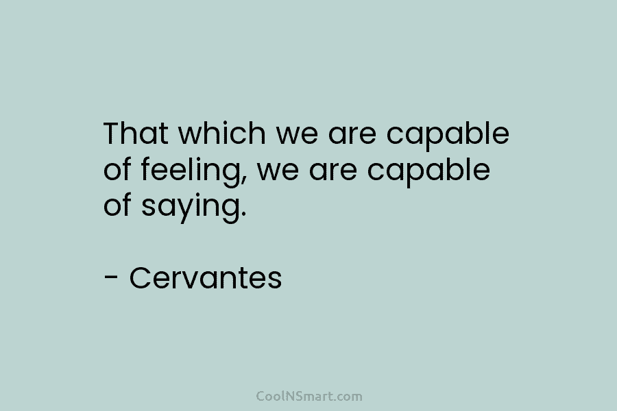 That which we are capable of feeling, we are capable of saying. – Cervantes