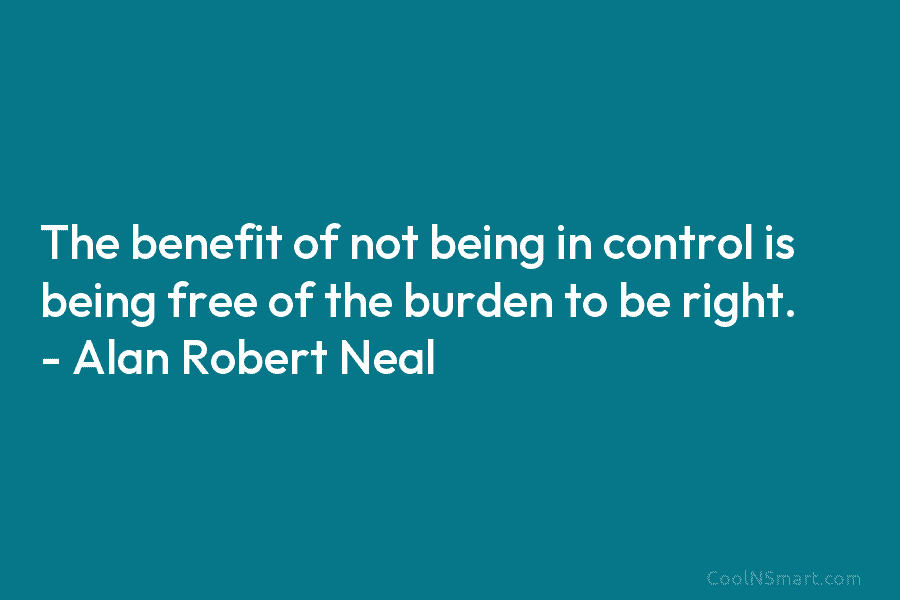The benefit of not being in control is being free of the burden to be right. – Alan Robert Neal
