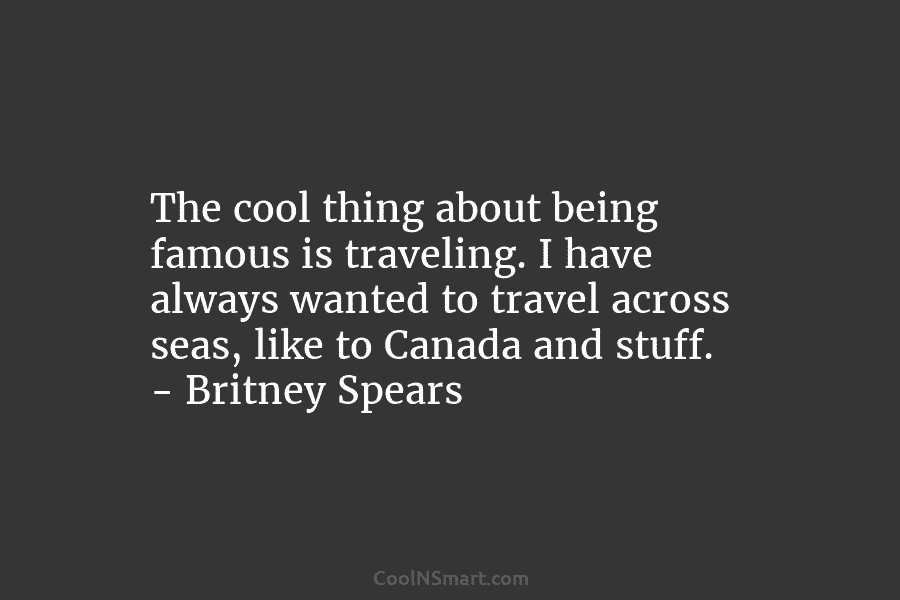 The cool thing about being famous is traveling. I have always wanted to travel across seas, like to Canada and...