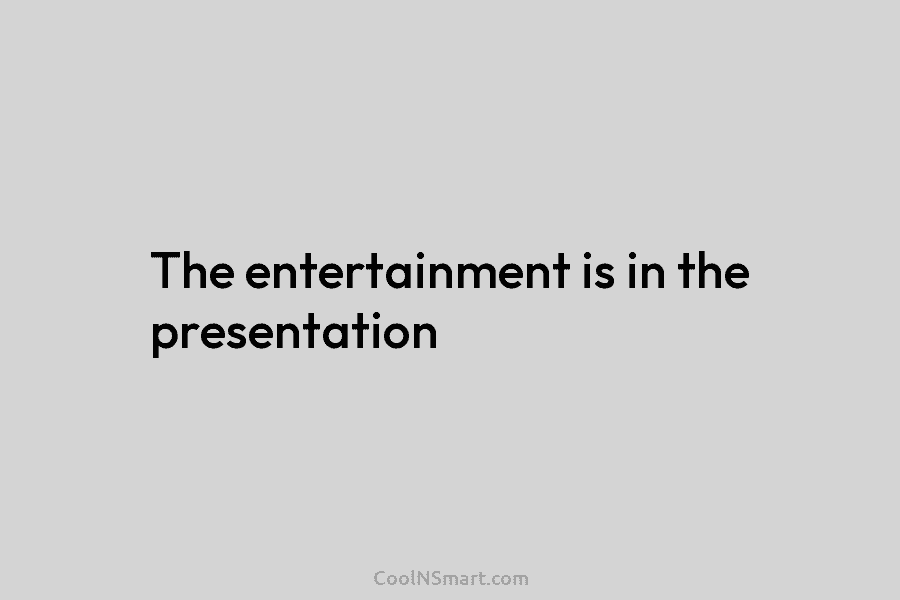 The entertainment is in the presentation