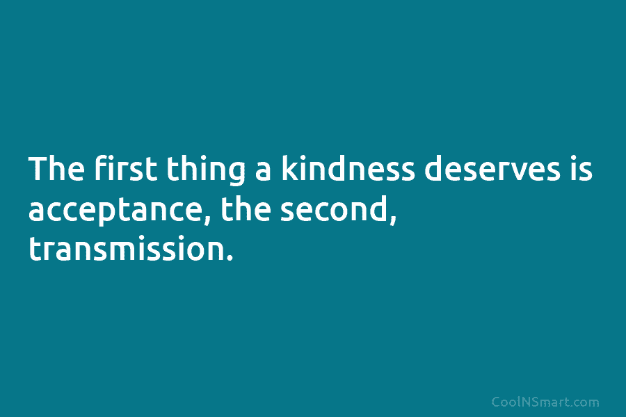 The first thing a kindness deserves is acceptance, the second, transmission.