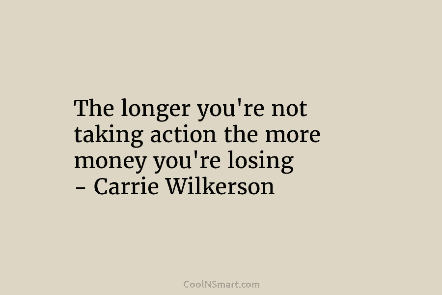 The longer you’re not taking action the more money you’re losing – Carrie Wilkerson