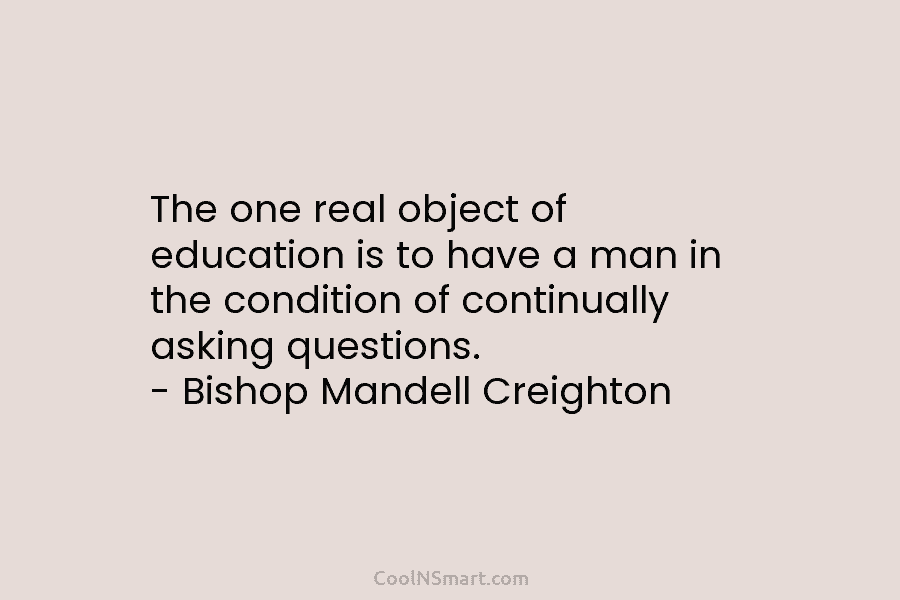 The one real object of education is to have a man in the condition of continually asking questions. – Bishop...