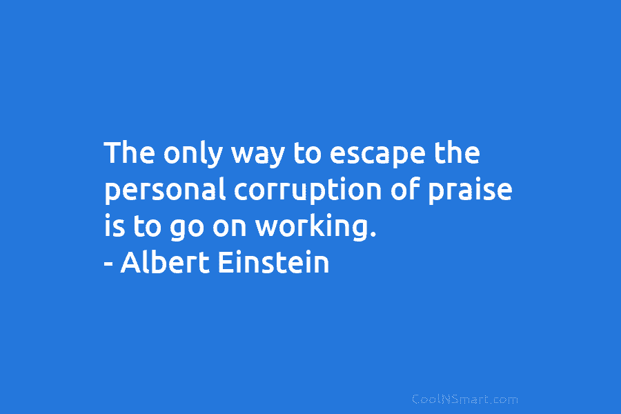 The only way to escape the personal corruption of praise is to go on working....
