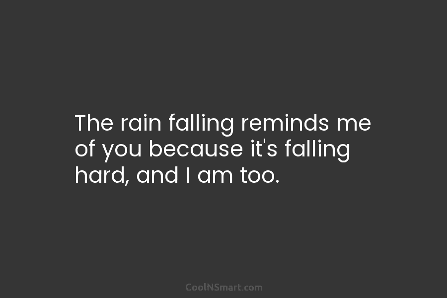 The rain falling reminds me of you because it’s falling hard, and I am too.