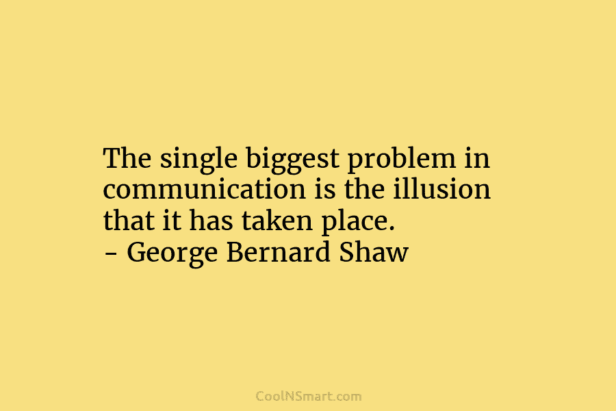 The single biggest problem in communication is the illusion that it has taken place. – George Bernard Shaw