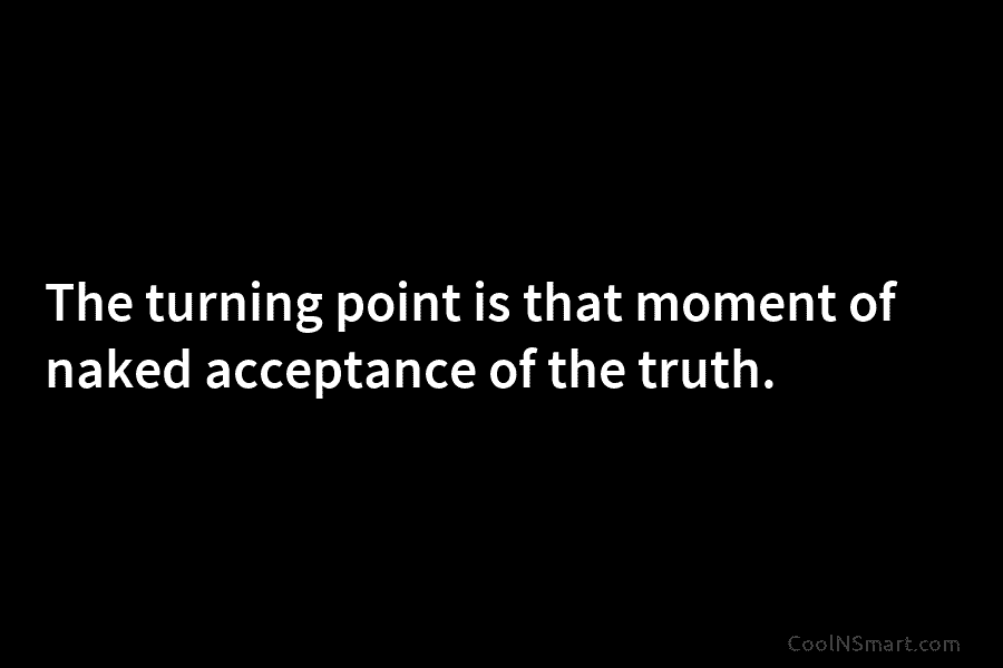 The turning point is that moment of naked acceptance of the truth.