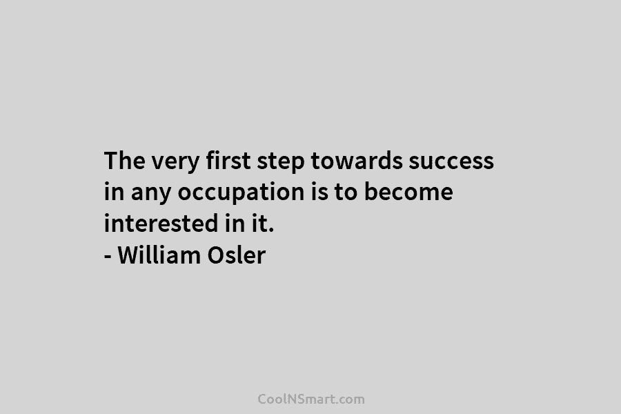 The very first step towards success in any occupation is to become interested in it. – William Osler