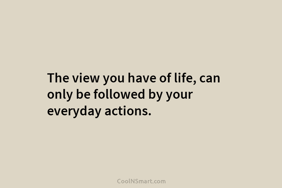 The view you have of life, can only be followed by your everyday actions.